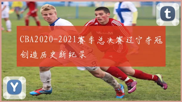 CBA2020-2021赛季总决赛辽宁夺冠创造历史新纪录