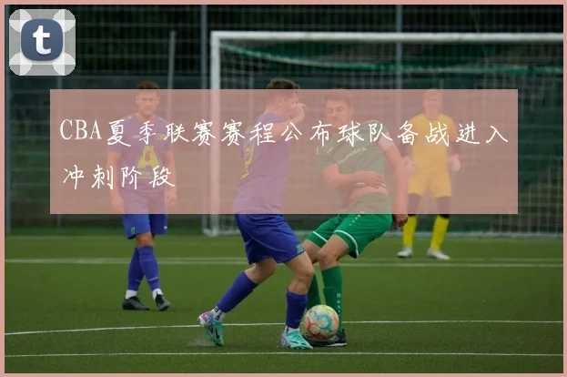 CBA夏季联赛赛程公布球队备战进入冲刺阶段