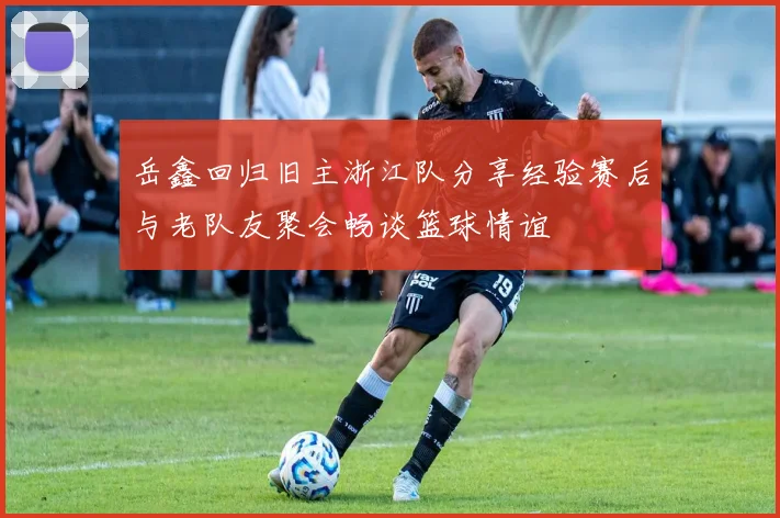 岳鑫回归旧主浙江队分享经验赛后与老队友聚会畅谈篮球情谊