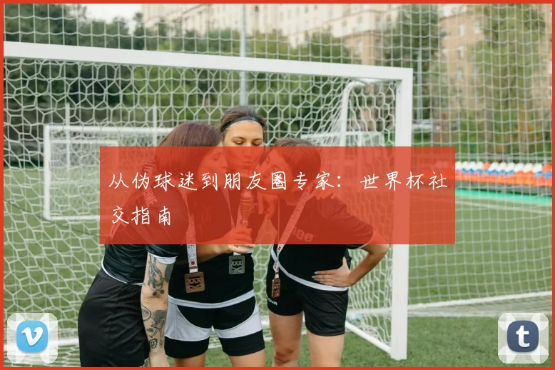 从伪球迷到朋友圈专家：世界杯社交指南