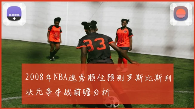 2008年NBA选秀顺位预测罗斯比斯利状元争夺战前瞻分析