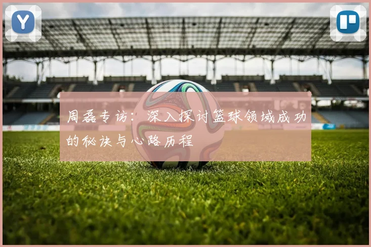 周磊专访：深入探讨篮球领域成功的秘诀与心路历程