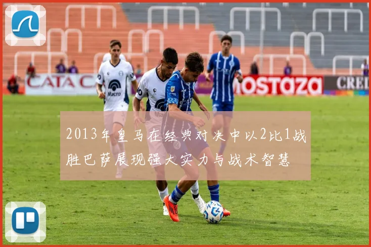 2013年皇马在经典对决中以2比1战胜巴萨展现强大实力与战术智慧