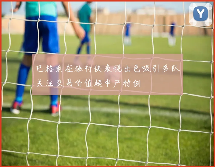 巴格利在独行侠表现出色吸引多队关注交易价值超中产特例